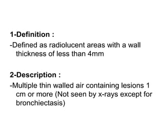 1-Definition :
-Defined as radiolucent areas with a wall
thickness of less than 4mm
2-Description :
-Multiple thin walled air containing lesions 1
cm or more (Not seen by x-rays except for
bronchiectasis)
 