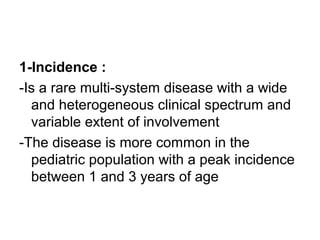 1-Incidence :
-Is a rare multi-system disease with a wide
and heterogeneous clinical spectrum and
variable extent of involvement
-The disease is more common in the
pediatric population with a peak incidence
between 1 and 3 years of age
 