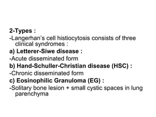2-Types :
-Langerhan’s cell histiocytosis consists of three
clinical syndromes :
a) Letterer-Siwe disease :
-Acute disseminated form
b) Hand-Schuller-Christian disease (HSC) :
-Chronic disseminated form
c) Eosinophilic Granuloma (EG) :
-Solitary bone lesion + small cystic spaces in lung
parenchyma
 
