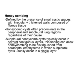 Honey combing
-Defined by the presence of small cystic spaces
with irregularly thickened walls composed of
fibrous tissue
-Honeycomb cysts often predominate in the
peripheral and subpleural lung regions
regardless of their cause
-Subpleural honeycomb cysts typically occur in
several contiguous layers, this finding can allow
honeycombing to be distinguished from
paraseptal emphysema in which subpleural
cysts usually occur in a single layer
 