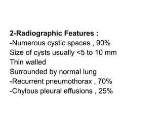 2-Radiographic Features :
-Numerous cystic spaces , 90%
Size of cysts usually <5 to 10 mm
Thin walled
Surrounded by normal lung
-Recurrent pneumothorax , 70%
-Chylous pleural effusions , 25%
 