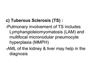 c) Tuberous Sclerosis (TS) :
-Pulmonary involvement of TS includes
Lymphangioleiomyomatosis (LAM) and
multifocal micronodular pneumocyte
hyperplasia (MMPH)
-AML of the kidney & liver may help in the
diagnosis
 