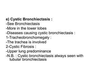 e) Cystic Bronchiectasis :
-See Bronchiectasis
-More in the lower lobes
-Diseases causing cystic bronchiectasis :
1-Tracheobronchomegaly :
-The trachea is involved
2-Cystic Fibrosis :
-Upper lung predominance
-N.B. : Cystic bronchiectasis always seen with
tubular bronchiectasis
 