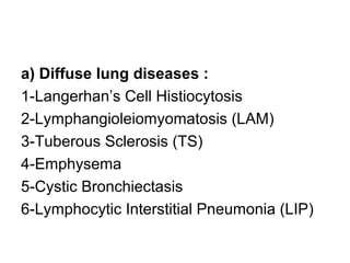 a) Diffuse lung diseases :
1-Langerhan’s Cell Histiocytosis
2-Lymphangioleiomyomatosis (LAM)
3-Tuberous Sclerosis (TS)
4-Emphysema
5-Cystic Bronchiectasis
6-Lymphocytic Interstitial Pneumonia (LIP)
 