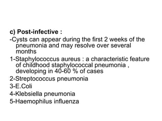 c) Post-infective :
-Cysts can appear during the first 2 weeks of the
pneumonia and may resolve over several
months
1-Staphylococcus aureus : a characteristic feature
of childhood staphylococcal pneumonia ,
developing in 40-60 % of cases
2-Streptococcus pneumonia
3-E.Coli
4-Klebsiella pneumonia
5-Haemophilus influenza
 