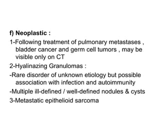 f) Neoplastic :
1-Following treatment of pulmonary metastases ,
bladder cancer and germ cell tumors , may be
visible only on CT
2-Hyalinazing Granulomas :
-Rare disorder of unknown etiology but possible
association with infection and autoimmunity
-Multiple ill-defined / well-defined nodules & cysts
3-Metastatic epithelioid sarcoma
 