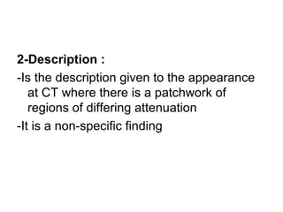 2-Description :
-Is the description given to the appearance
at CT where there is a patchwork of
regions of differing attenuation
-It is a non-specific finding
 