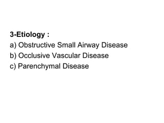 3-Etiology :
a) Obstructive Small Airway Disease
b) Occlusive Vascular Disease
c) Parenchymal Disease
 