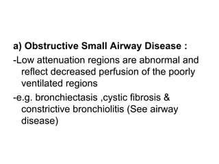 a) Obstructive Small Airway Disease :
-Low attenuation regions are abnormal and
reflect decreased perfusion of the poorly
ventilated regions
-e.g. bronchiectasis ,cystic fibrosis &
constrictive bronchiolitis (See airway
disease)
 