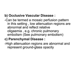 b) Occlusive Vascular Disease :
-Can be termed a mosaic perfusion pattern
in this setting , low attenuation regions are
abnormal and reflect relative
oligaemia , e.g. chronic pulmonary
embolism (See pulmonary embolism)
c) Parenchymal Disease :
-High attenuation regions are abnormal and
represent ground-glass opacity
 