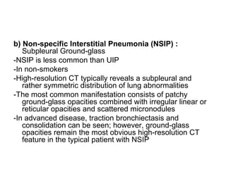 b) Non-specific Interstitial Pneumonia (NSIP) :
Subpleural Ground-glass
-NSIP is less common than UIP
-In non-smokers
-High-resolution CT typically reveals a subpleural and
rather symmetric distribution of lung abnormalities
-The most common manifestation consists of patchy
ground-glass opacities combined with irregular linear or
reticular opacities and scattered micronodules
-In advanced disease, traction bronchiectasis and
consolidation can be seen; however, ground-glass
opacities remain the most obvious high-resolution CT
feature in the typical patient with NSIP
 