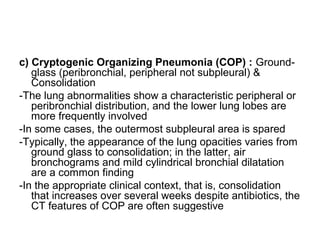 c) Cryptogenic Organizing Pneumonia (COP) : Ground-
glass (peribronchial, peripheral not subpleural) &
Consolidation
-The lung abnormalities show a characteristic peripheral or
peribronchial distribution, and the lower lung lobes are
more frequently involved
-In some cases, the outermost subpleural area is spared
-Typically, the appearance of the lung opacities varies from
ground glass to consolidation; in the latter, air
bronchograms and mild cylindrical bronchial dilatation
are a common finding
-In the appropriate clinical context, that is, consolidation
that increases over several weeks despite antibiotics, the
CT features of COP are often suggestive
 