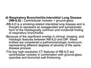 d) Respiratory Bronchiolitis-Interstitial Lung Disease
(RB-ILD) : Centrilobular nodules + ground-glass
-RB-ILD is a smoking-related interstitial lung disease and is
thought to represent an exaggerated and symptomatic
form of the histologically common and incidental finding
of respiratory bronchiolitis
-Because of the significant overlap in clinical, imaging, and
histologic features between RB-ILD and DIP, these
entities are considered a pathomorphologic continuum,
representing different degrees of severity of the same
disease process
-The key high-resolution CT features of RB-ILD are
centrilobular nodules in combination with ground-glass
opacities and bronchial wall thickening
 