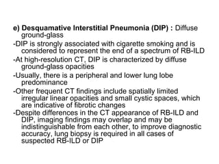 e) Desquamative Interstitial Pneumonia (DIP) : Diffuse
ground-glass
-DIP is strongly associated with cigarette smoking and is
considered to represent the end of a spectrum of RB-ILD
-At high-resolution CT, DIP is characterized by diffuse
ground-glass opacities
-Usually, there is a peripheral and lower lung lobe
predominance
-Other frequent CT findings include spatially limited
irregular linear opacities and small cystic spaces, which
are indicative of fibrotic changes
-Despite differences in the CT appearance of RB-ILD and
DIP, imaging findings may overlap and may be
indistinguishable from each other, to improve diagnostic
accuracy, lung biopsy is required in all cases of
suspected RB-ILD or DIP
 