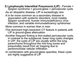 f) Lymphocytic Interstitial Pneumonia (LIP) : Female +
Sjogren syndrome + ground-glass + perivascular cysts
-As an idiopathic disease, LIP is exceedingly rare
-It is far more common as a secondary disease in
association with systemic disorders, most notably
Sjögren syndrome, human immunodeficiency virus
infection, and variable immunodeficiency syndromes
-More common in women than in men
-The dominant high-resolution CT feature in patients with
LIP is ground-glass attenuation
-Another frequent finding is thin-walled perivascular cysts,
in contrast to the subpleural, lower lung cystic changes
in UIP, the cysts of LIP are usually within the lung
parenchyma throughout the mid lung zones and
presumably result from air trapping due to
peribronchiolar cellular infiltration
-In combination with ground-glass opacities, these cysts
are highly suggestive of LIP
 