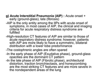 g) Acute Interstitial Pneumonia (AIP) : Acute onset +
early (ground-glass), late (fibrosis)
-AIP is the only entity among the IIPs with acute onset of
symptoms, in most cases of AIP, the clinical and imaging
criteria for acute respiratory distress syndrome are
fulfilled
-High-resolution CT features of AIP are similar to those of
acute respiratory distress syndrome; however, patients
with AIP are more likely to have a symmetric, bilateral
distribution with a lower lobe predominance
-The costophrenic angles are often spared
-In the early phase of AIP (Exudative phase), ground-glass
opacities are the dominant CT pattern
-In the late phase of AIP (Fibrotic phase), architectural
distortion, traction bronchiectasis, and honeycombing
are the most striking CT features and are more severe in
the nondependent areas of the lung
 