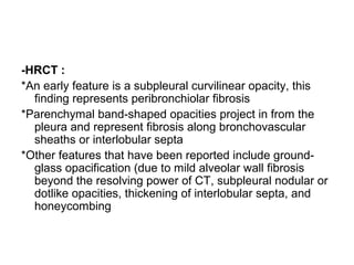 -HRCT :
*An early feature is a subpleural curvilinear opacity, this
finding represents peribronchiolar fibrosis
*Parenchymal band-shaped opacities project in from the
pleura and represent fibrosis along bronchovascular
sheaths or interlobular septa
*Other features that have been reported include ground-
glass opacification (due to mild alveolar wall fibrosis
beyond the resolving power of CT, subpleural nodular or
dotlike opacities, thickening of interlobular septa, and
honeycombing
 
