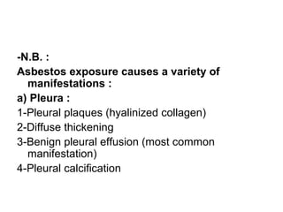 -N.B. :
Asbestos exposure causes a variety of
manifestations :
a) Pleura :
1-Pleural plaques (hyalinized collagen)
2-Diffuse thickening
3-Benign pleural effusion (most common
manifestation)
4-Pleural calcification
 