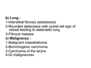 b) Lung :
1-Interstitial fibrosis (asbestosis)
2-Rounded atelectasis with comet tail sign of
vessel leading to atelectatic lung
3-Fibrous masses
c) Malignancy :
1-Malignant mesothelioma
2-Bronchogenic carcinoma
3-Carcinoma of the larynx
4-GI malignancies
 