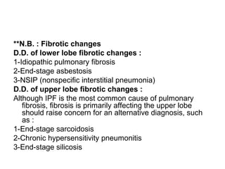 **N.B. : Fibrotic changes
D.D. of lower lobe fibrotic changes :
1-Idiopathic pulmonary fibrosis
2-End-stage asbestosis
3-NSIP (nonspecific interstitial pneumonia)
D.D. of upper lobe fibrotic changes :
Although IPF is the most common cause of pulmonary
fibrosis, fibrosis is primarily affecting the upper lobe
should raise concern for an alternative diagnosis, such
as :
1-End-stage sarcoidosis
2-Chronic hypersensitivity pneumonitis
3-End-stage silicosis
 