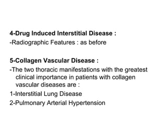 4-Drug Induced Interstitial Disease :
-Radiographic Features : as before
5-Collagen Vascular Disease :
-The two thoracic manifestations with the greatest
clinical importance in patients with collagen
vascular diseases are :
1-Interstitial Lung Disease
2-Pulmonary Arterial Hypertension
 