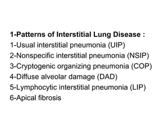 1-Patterns of Interstitial Lung Disease :
1-Usual interstitial pneumonia (UIP)
2-Nonspecific interstitial pneumonia (NSIP)
3-Cryptogenic organizing pneumonia (COP)
4-Diffuse alveolar damage (DAD)
5-Lymphocytic interstitial pneumonia (LIP)
6-Apical fibrosis
 
