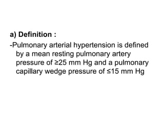 a) Definition :
-Pulmonary arterial hypertension is defined
by a mean resting pulmonary artery
pressure of ≥25 mm Hg and a pulmonary
capillary wedge pressure of ≤15 mm Hg
 