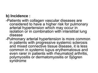 b) Incidence :
-Patients with collagen vascular diseases are
considered to have a higher risk for pulmonary
arterial hypertension which may occur in
isolation or in combination with interstitial lung
disease
-Pulmonary arterial hypertension is more common
in patients with progressive systemic sclerosis
and mixed connective tissue disease, it is less
common in systemic lupus erythematosus and
even rarer in patients with rheumatoid arthritis,
polymyositis or dermatomyositis or Sjögren
syndrome
 
