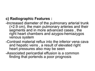 c) Radiographic Features :
-Increased diameter of the pulmonary arterial trunk
(>2.9 cm), the main pulmonary arteries and their
segments and in more advanced cases , the
right heart chambers and azygos-hemiazygos
venous system
-Contrast material reflux into the inferior vena cava
and hepatic veins , a result of elevated right
heart pressures also may be seen
-Associated pericardial effusion is a common
finding that portends a poor prognosis
 