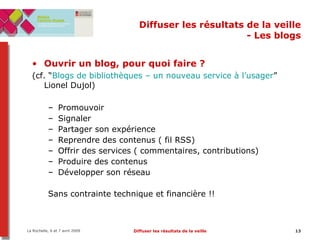 Diffuser les résultats de la veille - Les blogs Ouvrir un blog, pour quoi faire ?   (cf. “ Blogs de bibliothèques – un nouveau service à l’usager ” Lionel Dujol) Promouvoir  Signaler Partager son expérience Reprendre des contenus ( fil RSS) ‏ Offrir des services ( commentaires, contributions) ‏ Produire des contenus Développer son réseau Sans contrainte technique et financière !! 
