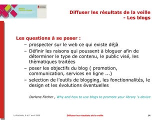 Diffuser les résultats de la veille - Les blogs Les questions à se poser   :   prospecter sur le web ce qui existe déjà Définir les raisons qui poussent à bloguer afin de déterminer le type de contenu, le public visé, les thèmatiques traitées poser les objectifs du blog ( promotion, communication, services en ligne ...) selection de l'outils de blogging, les fonctionnalités, le design et les évolutions éventuelles Darlene Fitcher ,  Why and how to use blogs to promote your library ‘s device 