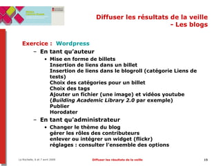 Diffuser les résultats de la veille - Les blogs Exercice :  Wordpress En tant qu’auteur Mise en forme de billets Insertion de liens dans un billet Insertion de liens dans le blogroll (catégorie Liens de tests) Choix des catégories pour un billet Choix des tags Ajouter un fichier (une image) et vidéos youtube ( Building Academic Library 2.0  par exemple) Publier Horodater En tant qu’administrateur Changer le thème du blog gérer les rôles des contributeurs enlever ou intégrer un widget (flickr) réglages : consulter l’ensemble des options 