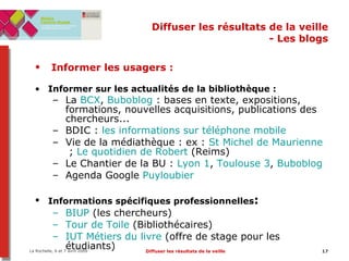 Diffuser les résultats de la veille - Les blogs Informer les usagers :   Informer sur les actualités de la bibliothèque : La  BCX ,  Buboblog  : bases en texte, expositions, formations, nouvelles acquisitions, publications des chercheurs... BDIC :  les informations sur téléphone mobile    Vie de la médiathèque : ex :  St Michel de Maurienne  ;  Le quotidien de Robert  (Reims)  Le Chantier de la BU :  Lyon 1 ,  Toulouse 3 ,  Buboblog Agenda Google  Puyloubier Informations spécifiques professionnelles :   BIUP  (les chercheurs) Tour de Toile  (Bibliothécaires) IUT Métiers du livre  (offre de stage pour les étudiants) 