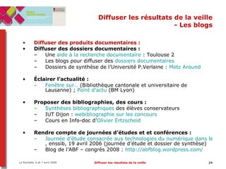 Diffuser les résultats de la veille - Les blogs Diffuser des produits documentaires :   Diffuser des dossiers documentaires :  Une  aide à la recherche documentaire  : Toulouse 2 Les blogs pour diffuser des  dossiers documentaires Dossiers de synthèse de l’Université P.Verlaine :  Metz  Around Éclairer l’actualité :  Fenêtre sur…  ( Bibliothèque cantonale et universitaire de Lausanne) ;  Point d’actu  (BM Lyon) Proposer des bibliographies, des cours :  Synthèses bibliographiques  des élèves conservateurs IUT Dijon :  webibliographie  sur les concours Cours en Info-doc d’ Olivier  Ertzscheid Rendre compte de journées d’études et et conférences : Journée d’étude consacrée aux technologies du numérique dans les bibliothèques , enssib, 19 avril 2006 (journée d’étude et dossier de synthèse) Blog de l’ABF – congrès 2008 :  http://abfblog.wordpress.com/ 