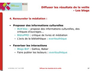 Diffuser les résultats de la veille - Les blogs 4. Renouveler la médiation :  Proposer des informations culturelles BUA’bloc  : propose des informations culturelles, des critiques d’ouvrages... BiblioPMO  : critique de livres et médiation L’avis de la bibliothèque :  everitouthèque Favoriser les interactions Blogs BnF  : Gallica, Babar Faire publier les lecteurs :  everitouthèque 