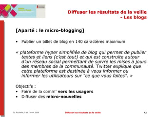 Diffuser les résultats de la veille - Les blogs [Aparté : le micro-blogging] Publier un billet de blog en 140 caractères maximum « plateforme hyper simplifiée de blog qui permet de publier textes et liens (c’est tout) et qui est construite autour d’un réseau social permettant de suivre les mises à jours des membres de la communauté.  Twitter  explique que cette plateforme est destinée à vous informer ou informer les utilisateurs sur “ce que vous faites”. »   Objectifs :  Faire de la comm’  vers les usagers   Diffuser des  micro-nouvelles   