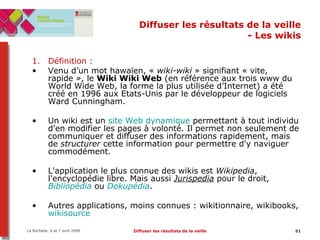Diffuser les résultats de la veille - Les wikis Définition :  Venu d’un mot hawaïen, «  wiki-wiki  » signifiant « vite, rapide  » , le  Wiki Wiki Web  (en référence aux trois www du World Wide Web, la forme la plus utilisée d’Internet) a été créé en 1996 aux Etats-Unis par le développeur de logiciels Ward Cunningham. Un wiki est un  site Web dynamique  permettant à tout individu d'en modifier les pages à volonté. Il permet non seulement de communiquer et diffuser des informations rapidement, mais de  structurer  cette information pour permettre d'y naviguer commodément.  L'application le plus connue des wikis est  Wikipedia , l'encyclopédie libre. Mais aussi  Jurispedia  pour le droit,  Bibliopédia  ou  Dokupédia . Autres applications, moins connues : wikitionnaire, wikibooks,  wikisource 