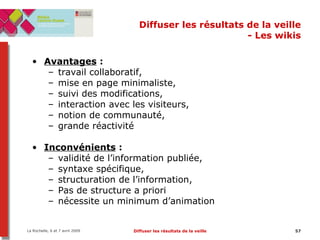 Diffuser les résultats de la veille - Les wikis Avantages  :  travail collaboratif,  mise en page minimaliste,  suivi des modifications,  interaction avec les visiteurs,  notion de communauté,  grande réactivité Inconvénients  :  validité de l’information publiée,  syntaxe spécifique,  structuration de l’information,  Pas de structure a priori nécessite un minimum d’animation 