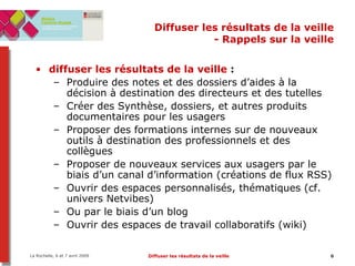 Diffuser les résultats de la veille - Rappels sur la veille diffuser les résultats   de la veille  :  Produire des notes et des dossiers d’aides à la décision à destination des directeurs et des tutelles Créer des Synthèse, dossiers, et autres produits documentaires pour les usagers Proposer des formations internes sur de nouveaux outils à destination des professionnels et des collègues Proposer de nouveaux services aux usagers par le biais d’un canal d’information (créations de flux RSS) Ouvrir des espaces personnalisés, thématiques (cf. univers Netvibes) Ou par le biais d’un blog Ouvrir des espaces de travail collaboratifs (wiki) 
