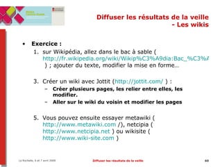 Diffuser les résultats de la veille - Les wikis Exercice :  sur Wikipédia, allez dans le bac à sable ( http://fr.wikipedia.org/wiki/Wikip%C3%A9dia:Bac_%C3%A0_sable  ) ; ajouter du texte, modifier la mise en forme… Créer un wiki avec Jottit ( http://jottit.com/  ) : Créer plusieurs pages, les relier entre elles, les modifier.  Aller sur le wiki du voisin et modifier les pages Vous pouvez ensuite essayer metawiki ( http://www.metawiki.com  /), netcipia ( http://www.netcipia.net  ) ou wikisite ( http://www.wiki-site.com  ) 