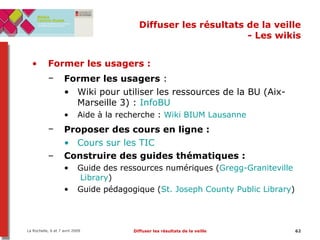 Diffuser les résultats de la veille - Les wikis Former les usagers :   Former les usagers  :   Wiki pour utiliser les ressources de la BU (Aix-Marseille 3) :  InfoBU Aide à la recherche :  Wiki BIUM Lausanne Proposer des cours en ligne :   Cours sur les TIC Construire des guides thématiques :   Guide des ressources numériques ( Gregg- Graniteville  Library ) Guide pédagogique ( St. Joseph County Public Library ) 