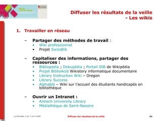 Diffuser les résultats de la veille - Les wikis Travailler en réseau Partager des méthodes de travail  : Wiki professionnel Projet  SwissBib Capitaliser des informations, partager des ressources : Bibliopedia  ;  Dokupédia  ;  Portail SIB  de Wikipédia Projet  BiblioAcid   Wikistory informatique documentaire Library Instruction Wiki  – Oregon Library  Success Alphabib  – Wiki sur l’accueil des étudiants handicapés en bibliothèque Ouvrir un Intranet :   Antioch   University  Library   Médiathèque de Saint-Nazaire 