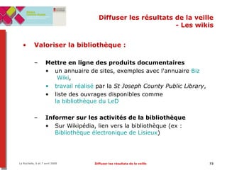 Diffuser les résultats de la veille - Les wikis Valoriser la bibliothèque :   Mettre en ligne des produits documentaires  un annuaire de sites, exemples avec l'annuaire  Biz  Wiki ,  travail réalisé  par la  St Joseph County Public Library ,  liste des ouvrages disponibles comme  la bibliothèque du  LeD   Informer sur les activités de la bibliothèque Sur Wikipédia, lien vers la bibliothèque (ex :  Bibliothèque électronique de Lisieux ) 