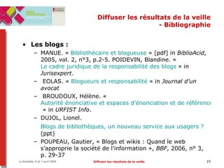 Diffuser les résultats de la veille - Bibliographie Les blogs :  MANUE. «  Bibliothécaire et  blogueuse  » [pdf] in  BiblioAcid , 2005, vol. 2, n°3, p.2-5. POIDEVIN, Blandine. «  Le cadre juridique de la responsabilité des blogs  » in  Jurisexpert .  EOLAS. «  Blogueurs et responsabilité  » in  Journal d’un avocat BROUDOUX, Hélène. «  Autorité énonciative et espaces d’énonciation et de référencement  » in  URFIST Info .  DUJOL, Lionel.  Blogs de bibliothèques, un nouveau service aux usagers ?   (ppt) POUPEAU, Gautier, « Blogs et wikis : Quand le web s’approprie la société de l’information »,  BBF , 2006, n° 3, p. 29-37 
