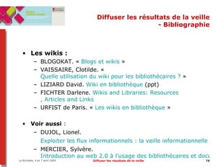 Diffuser les résultats de la veille - Bibliographie Les wikis :  BLOGOKAT.  «  Blogs et wikis  » VAISSAIRE, Clotilde. «  Quelle utilisation du wiki pour les bibliothécaires ?  » LIZIARD David.  Wiki en bibliothèque  (ppt) FICHTER Darlene.  Wikis and  Libraries :  Resources , Articles and Links URFIST de Paris. «  Les wikis en bibliothèque  » Voir aussi  :  DUJOL, Lionel.  Exploiter les flux informationnels : la veille informationnelle   MERCIER, Sylvère.  Introduction au web 2.0 à l’usage des bibliothécaires et documentalistes   