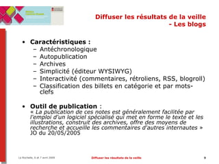 Diffuser les résultats de la veille - Les blogs Caractéristiques :  Antéchronologique Autopublication Archives Simplicité (éditeur WYSIWYG) Interactivité (commentaires, rétroliens, RSS, blogroll) Classification des billets en catégorie et par mots-clefs Outil de publication  :  «  La publication de ces notes est généralement facilitée par l'emploi d'un logiciel spécialisé qui met en forme le texte et les illustrations, construit des archives, offre des moyens de recherche et accueille les commentaires d'autres internautes  » JO du 20/05/2005 