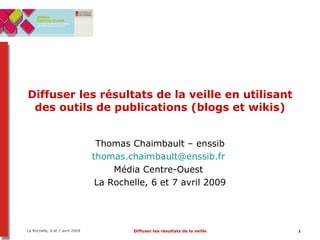 Diffuser les résultats de la veille en utilisant des outils de publications (blogs et wikis) Thomas Chaimbault – enssib [email_address]   Média Centre-Ouest  La Rochelle, 6 et 7 avril 2009 