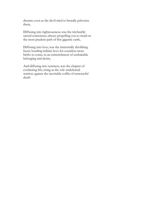 dreams; even as the devil tried to brutally pulverize
them,
Diffusing into righteousness; was the irrefutably
sacred conscience; always propelling you to tread on
the most prudent path of this gigantic earth,
Diffusing into love; was the immortally throbbing
heart; bonding infinite lives for countless more
births to come; in an entrenchment of unshakable
belonging and desire,
And diffusing into newness; was the chapter of
everlasting life; rising as the sole undefeated
warrior; against the inevitable coffin of remorseful
death
 