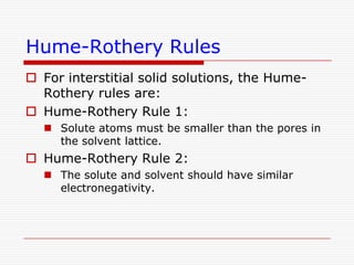 Hume-Rothery RulesThe Hume-Rothery rules are a set of basic rules describing the conditions under which an element could dissolve in a metal, forming a solid solution. There are two sets of rules, one which refers to substitutional solid solutions, and another which refers to interstitial solid solutions.
