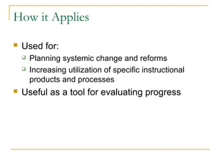 How it Applies
 Used for:
 Planning systemic change and reforms
 Increasing utilization of specific instructional
products and processes
 Useful as a tool for evaluating progress
 